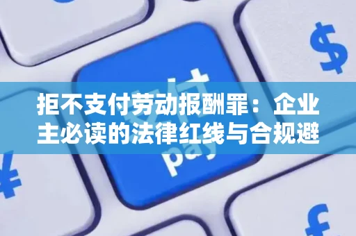 拒不支付劳动报酬罪：企业主必读的法律红线与合规避坑指南