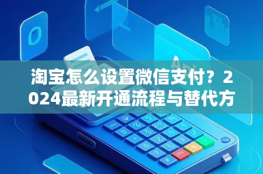 淘宝怎么设置微信支付？2024最新开通流程与替代方案全解析