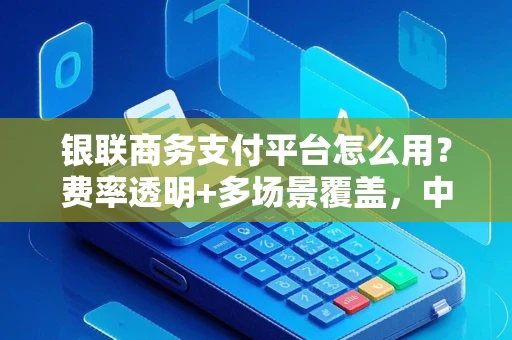 银联商务支付平台怎么用？费率透明+多场景覆盖，中小商户的安心收款解决方案